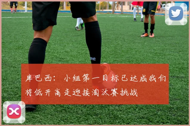 库巴西：小组第一目标已达成我们将低开高走迎接淘汰赛挑战