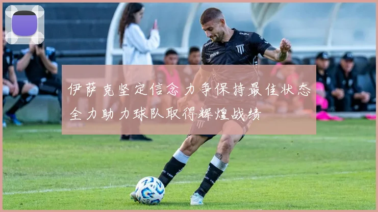 伊萨克坚定信念力争保持最佳状态全力助力球队取得辉煌战绩