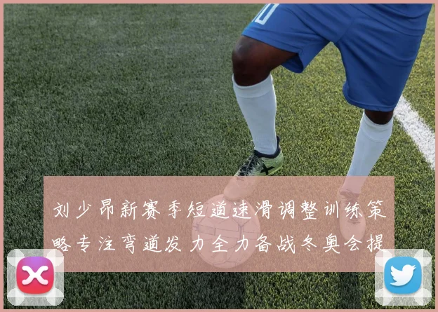 刘少昂新赛季短道速滑调整训练策略专注弯道发力全力备战冬奥会提升速度