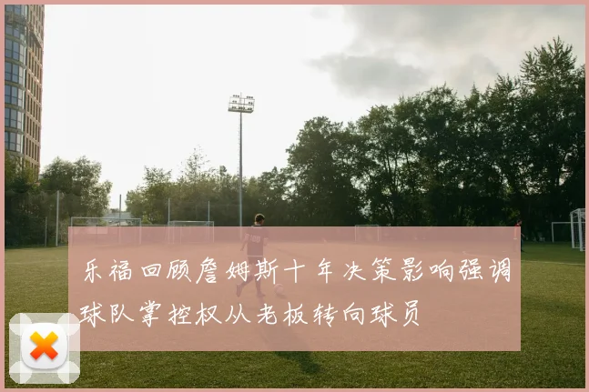 乐福回顾詹姆斯十年决策影响强调球队掌控权从老板转向球员