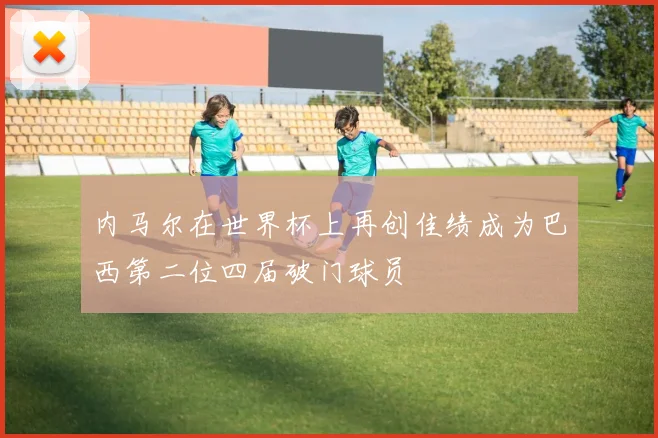 内马尔在世界杯上再创佳绩成为巴西第二位四届破门球员