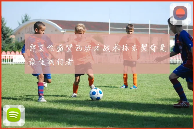 郭艾伦盛赞西班牙战术称东契奇是最佳执行者