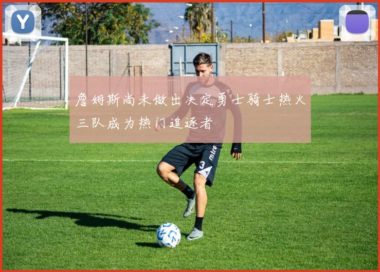 詹姆斯尚未做出决定勇士骑士热火三队成为热门追逐者