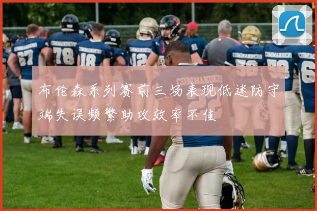 布伦森系列赛前三场表现低迷防守端失误频繁助攻效率不佳