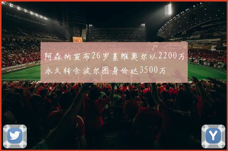 阿森纳宣布26岁基维奥尔以2200万永久转会波尔图身价达3500万