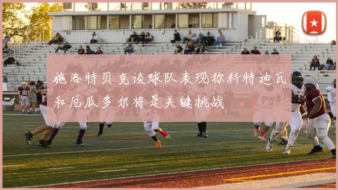 施洛特贝克谈球队表现称科特迪瓦和厄瓜多尔将是关键挑战