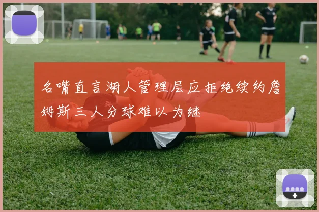 名嘴直言湖人管理层应拒绝续约詹姆斯三人分球难以为继