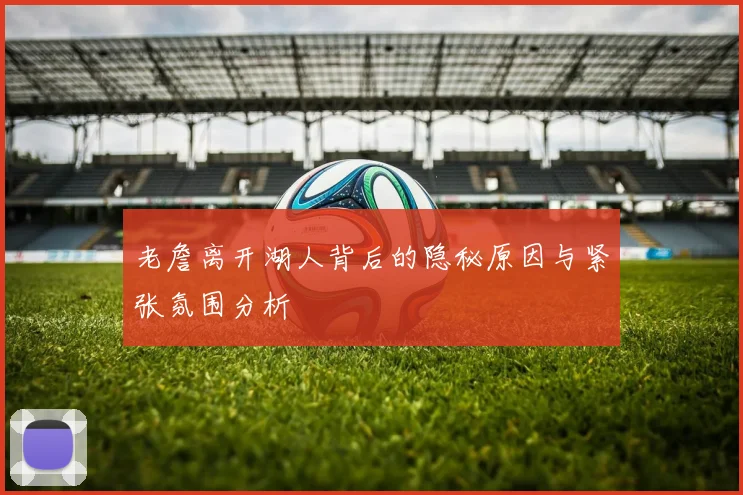 老詹离开湖人背后的隐秘原因与紧张氛围分析