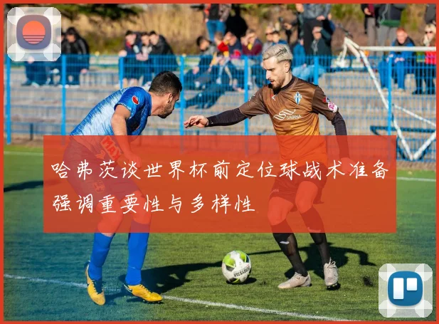 哈弗茨谈世界杯前定位球战术准备强调重要性与多样性