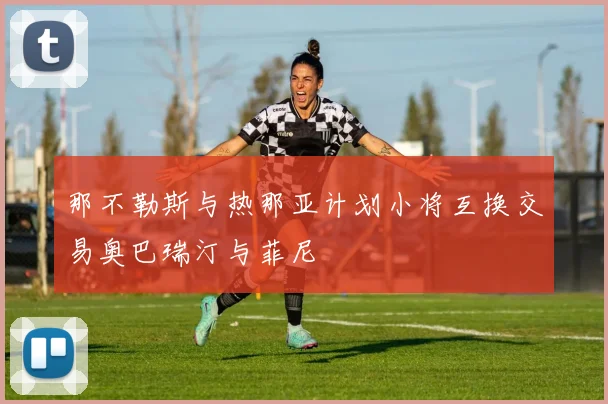 那不勒斯与热那亚计划小将互换交易奥巴瑞汀与菲尼
