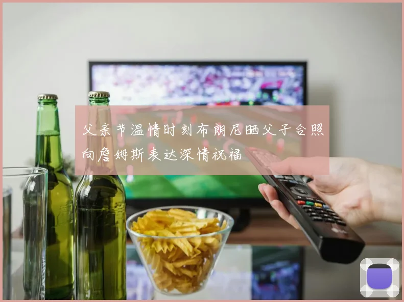 父亲节温情时刻布朗尼晒父子合照向詹姆斯表达深情祝福