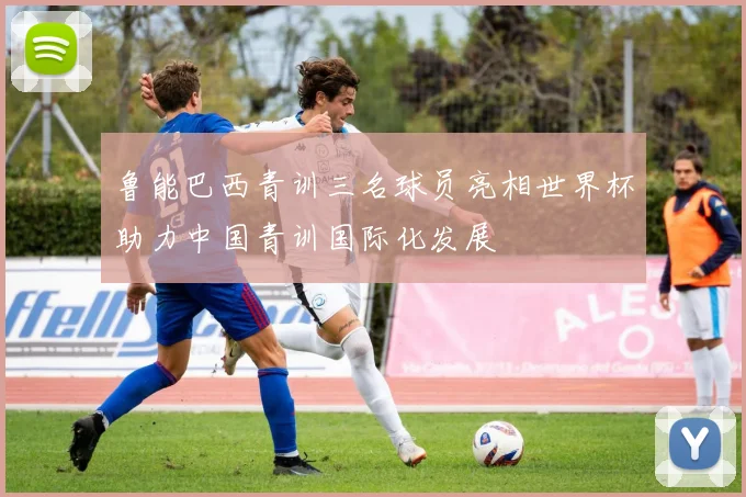 鲁能巴西青训三名球员亮相世界杯助力中国青训国际化发展