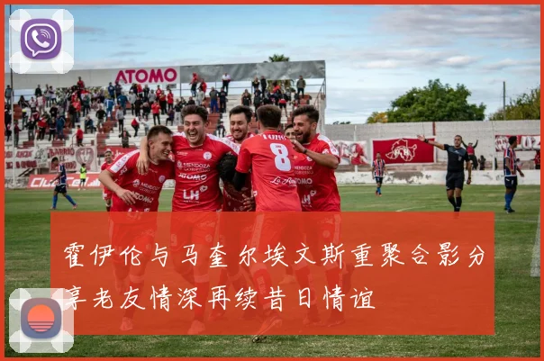霍伊伦与马奎尔埃文斯重聚合影分享老友情深再续昔日情谊