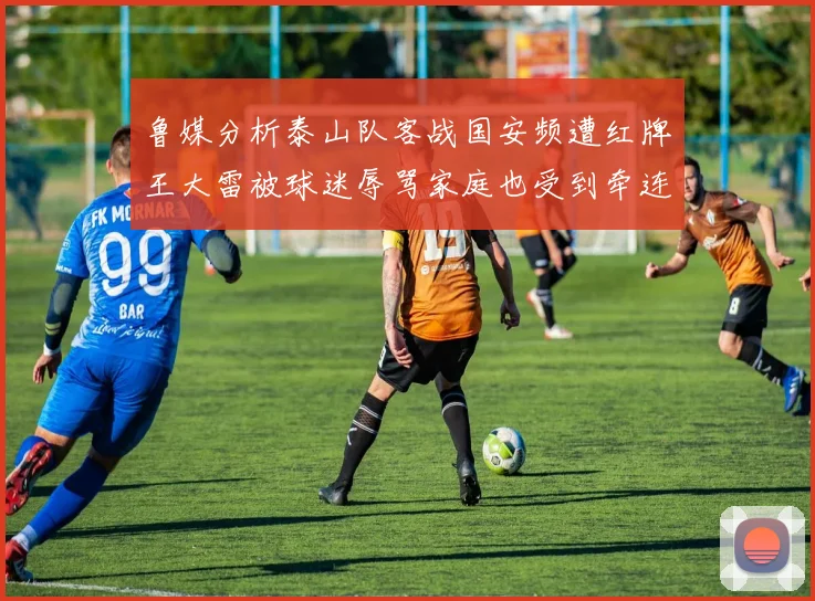 鲁媒分析泰山队客战国安频遭红牌王大雷被球迷辱骂家庭也受到牵连