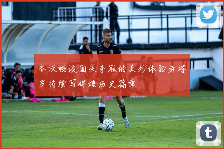 齐沃畅谈国米夺冠的美妙体验劳塔罗将续写辉煌历史篇章