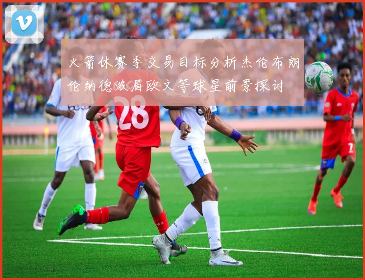 火箭休赛季交易目标分析杰伦布朗伦纳德浓眉欧文等球星前景探讨