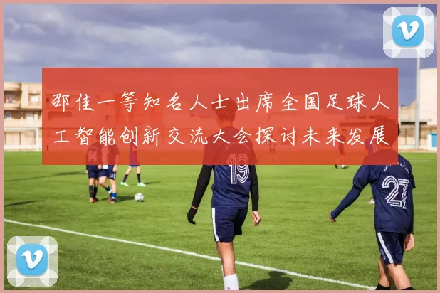邵佳一等知名人士出席全国足球人工智能创新交流大会探讨未来发展方向