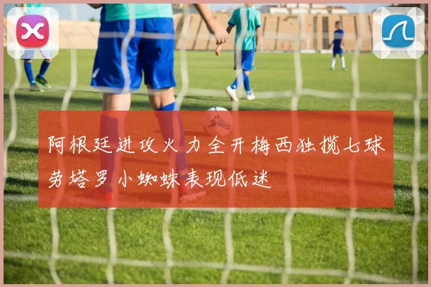 阿根廷进攻火力全开梅西独揽七球劳塔罗小蜘蛛表现低迷