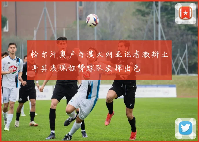 恰尔汗奥卢与澳大利亚记者激辩土耳其表现称赞球队发挥出色