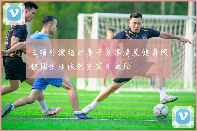 三镇外援绍尔妻子分享清晨健身照假期生活依然充实不放松