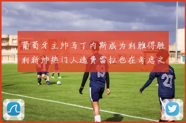葡萄牙主帅马丁内斯成为利雅得胜利新帅热门人选费雷拉也在考虑之中