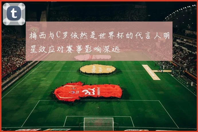 梅西与C罗依然是世界杯的代言人明星效应对赛事影响深远
