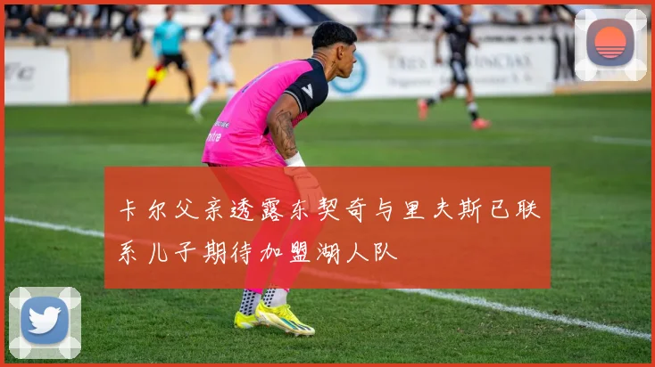 卡尔父亲透露东契奇与里夫斯已联系儿子期待加盟湖人队