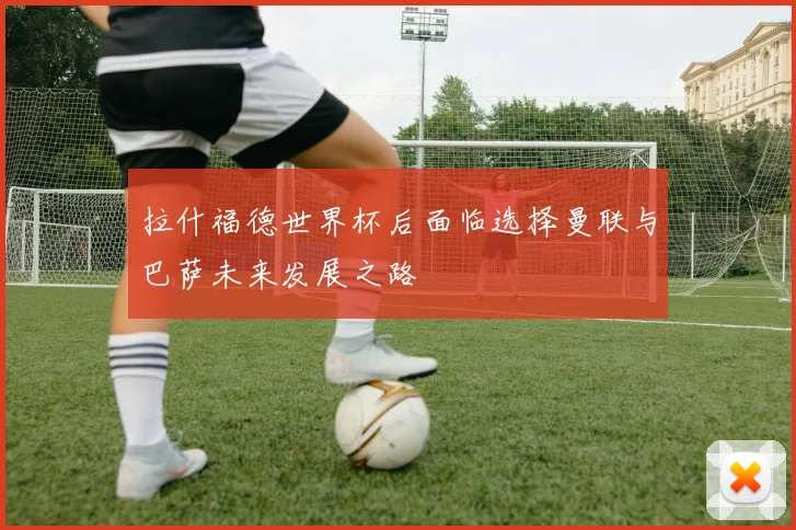 拉什福德世界杯后面临选择曼联与巴萨未来发展之路