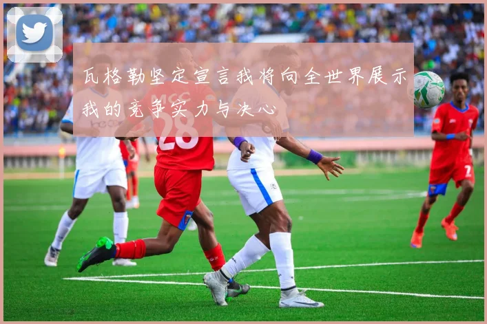 瓦格勒坚定宣言我将向全世界展示我的竞争实力与决心